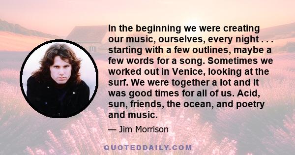 In the beginning we were creating our music, ourselves, every night . . . starting with a few outlines, maybe a few words for a song. Sometimes we worked out in Venice, looking at the surf. We were together a lot and it