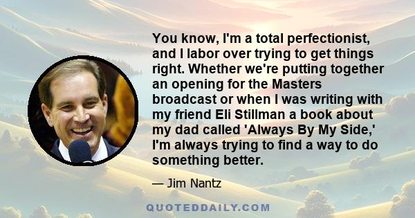 You know, I'm a total perfectionist, and I labor over trying to get things right. Whether we're putting together an opening for the Masters broadcast or when I was writing with my friend Eli Stillman a book about my dad