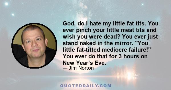 God, do I hate my little fat tits. You ever pinch your little meat tits and wish you were dead? You ever just stand naked in the mirror. You little fat-titted mediocre failure! You ever do that for 3 hours on New Year's