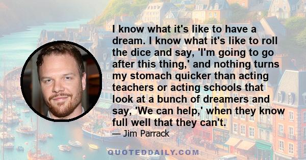 I know what it's like to have a dream. I know what it's like to roll the dice and say, 'I'm going to go after this thing,' and nothing turns my stomach quicker than acting teachers or acting schools that look at a bunch