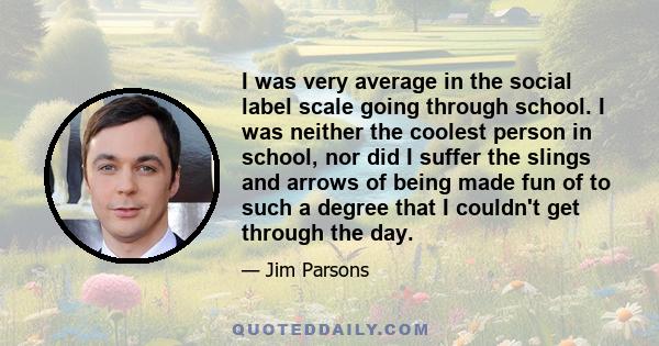 I was very average in the social label scale going through school. I was neither the coolest person in school, nor did I suffer the slings and arrows of being made fun of to such a degree that I couldn't get through the