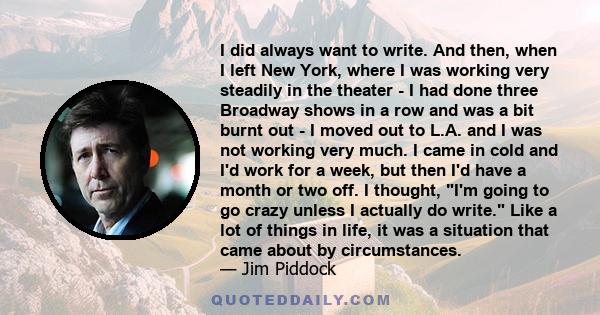 I did always want to write. And then, when I left New York, where I was working very steadily in the theater - I had done three Broadway shows in a row and was a bit burnt out - I moved out to L.A. and I was not working