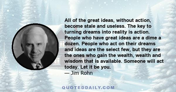 All of the great ideas, without action, become stale and useless. The key to turning dreams into reality is action. People who have great ideas are a dime a dozen. People who act on their dreams and ideas are the select
