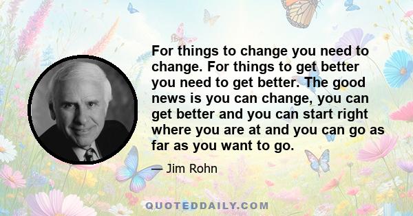 For things to change you need to change. For things to get better you need to get better. The good news is you can change, you can get better and you can start right where you are at and you can go as far as you want to