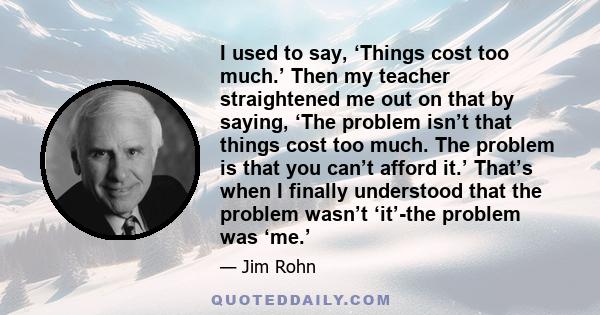 I used to say, ‘Things cost too much.’ Then my teacher straightened me out on that by saying, ‘The problem isn’t that things cost too much. The problem is that you can’t afford it.’ That’s when I finally understood that