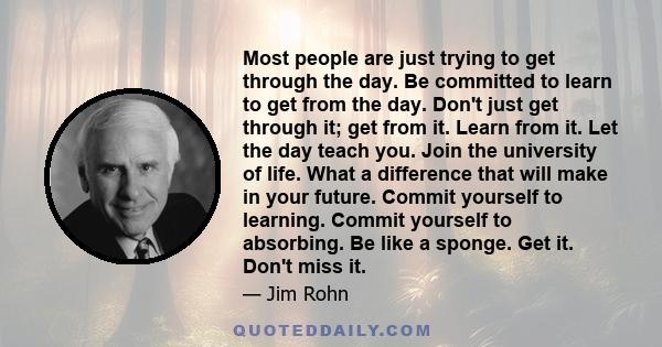 Most people are just trying to get through the day. Be committed to learn to get from the day. Don't just get through it; get from it. Learn from it. Let the day teach you. Join the university of life. What a difference