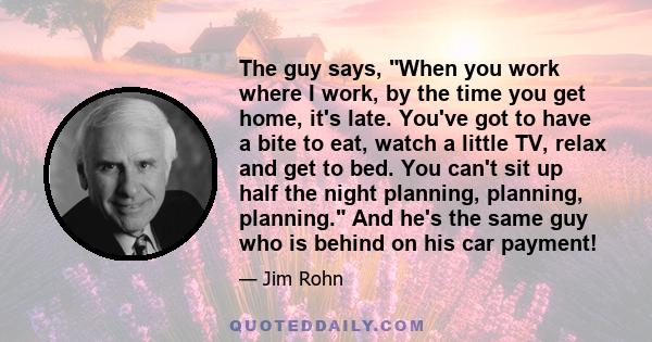 The guy says, When you work where I work, by the time you get home, it's late. You've got to have a bite to eat, watch a little TV, relax and get to bed. You can't sit up half the night planning, planning, planning. And
