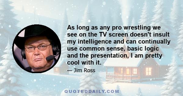 As long as any pro wrestling we see on the TV screen doesn't insult my intelligence and can continually use common sense, basic logic and the presentation, I am pretty cool with it.