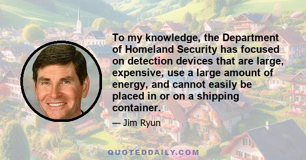 To my knowledge, the Department of Homeland Security has focused on detection devices that are large, expensive, use a large amount of energy, and cannot easily be placed in or on a shipping container.