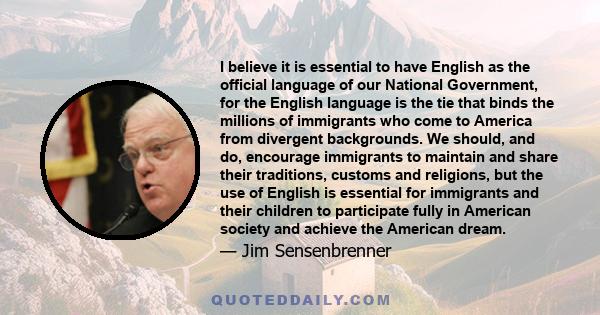 I believe it is essential to have English as the official language of our National Government, for the English language is the tie that binds the millions of immigrants who come to America from divergent backgrounds. We