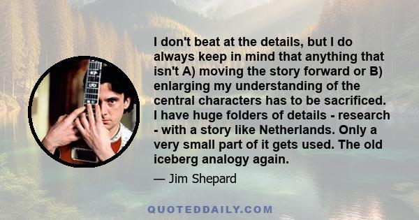 I don't beat at the details, but I do always keep in mind that anything that isn't A) moving the story forward or B) enlarging my understanding of the central characters has to be sacrificed. I have huge folders of