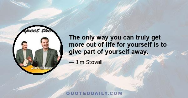 The only way you can truly get more out of life for yourself is to give part of yourself away.