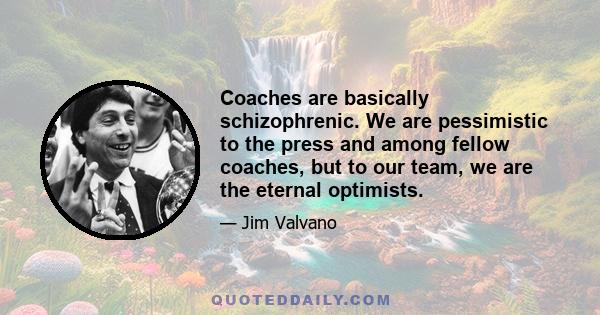Coaches are basically schizophrenic. We are pessimistic to the press and among fellow coaches, but to our team, we are the eternal optimists.