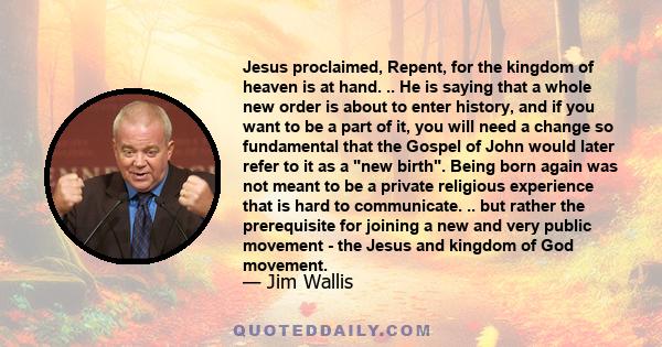 Jesus proclaimed, Repent, for the kingdom of heaven is at hand. .. He is saying that a whole new order is about to enter history, and if you want to be a part of it, you will need a change so fundamental that the Gospel