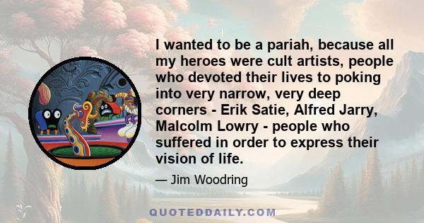 I wanted to be a pariah, because all my heroes were cult artists, people who devoted their lives to poking into very narrow, very deep corners - Erik Satie, Alfred Jarry, Malcolm Lowry - people who suffered in order to