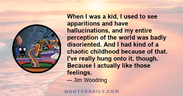 When I was a kid, I used to see apparitions and have hallucinations, and my entire perception of the world was badly disoriented. And I had kind of a chaotic childhood because of that. I've really hung onto it, though.