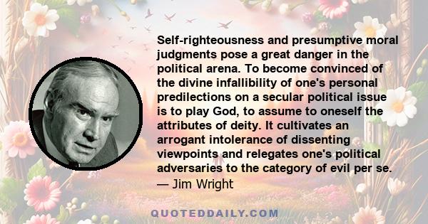 Self-righteousness and presumptive moral judgments pose a great danger in the political arena. To become convinced of the divine infallibility of one's personal predilections on a secular political issue is to play God,
