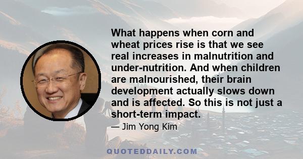 What happens when corn and wheat prices rise is that we see real increases in malnutrition and under-nutrition. And when children are malnourished, their brain development actually slows down and is affected. So this is