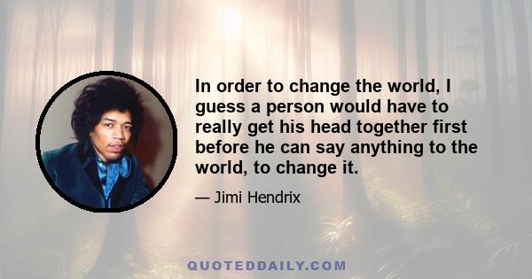 In order to change the world, I guess a person would have to really get his head together first before he can say anything to the world, to change it.