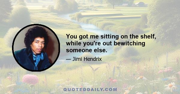 You got me sitting on the shelf, while you're out bewitching someone else.