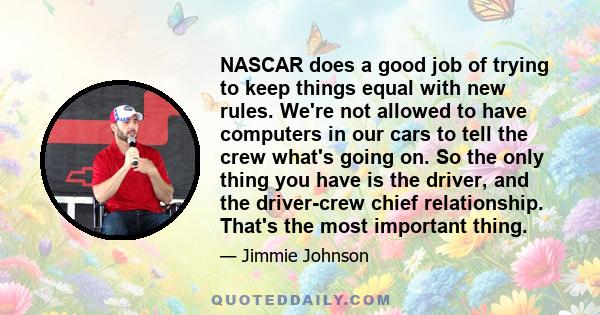 NASCAR does a good job of trying to keep things equal with new rules. We're not allowed to have computers in our cars to tell the crew what's going on. So the only thing you have is the driver, and the driver-crew chief