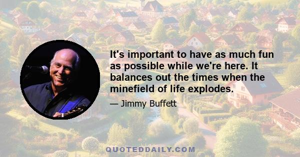 It's important to have as much fun as possible while we're here. It balances out the times when the minefield of life explodes.