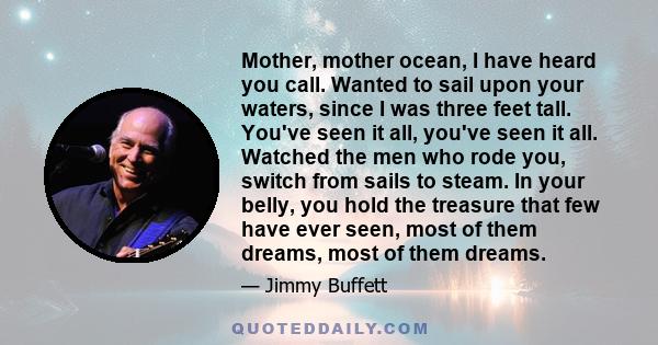 Mother, mother ocean, I have heard you call. Wanted to sail upon your waters, since I was three feet tall. You've seen it all, you've seen it all. Watched the men who rode you, switch from sails to steam. In your belly,
