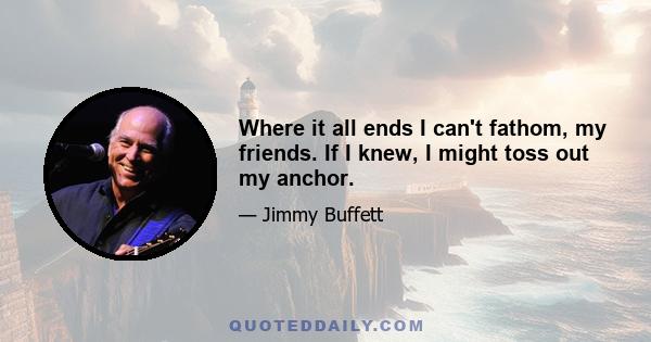 Where it all ends I can't fathom, my friends. If I knew, I might toss out my anchor.