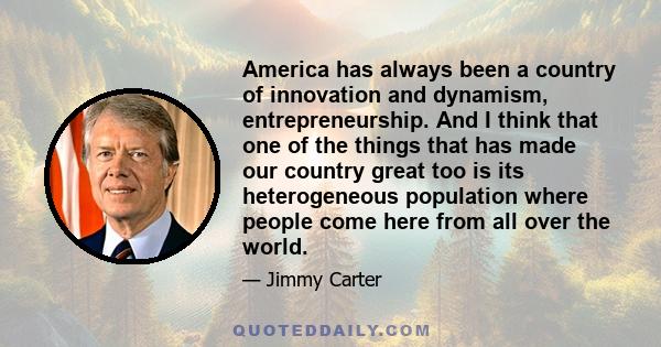 America has always been a country of innovation and dynamism, entrepreneurship. And I think that one of the things that has made our country great too is its heterogeneous population where people come here from all over