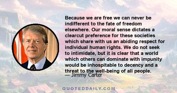 Because we are free we can never be indifferent to the fate of freedom elsewhere. Our moral sense dictates a clearcut preference for these societies which share with us an abiding respect for individual human rights. We