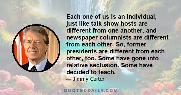Each one of us is an individual, just like talk show hosts are different from one another, and newspaper columnists are different from each other. So, former presidents are different from each other, too. Some have gone