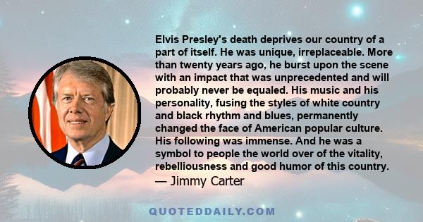 Elvis Presley's death deprives our country of a part of itself. He was unique, irreplaceable. More than twenty years ago, he burst upon the scene with an impact that was unprecedented and will probably never be equaled.