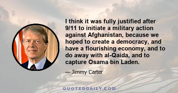 I think it was fully justified after 9/11 to initiate a military action against Afghanistan, because we hoped to create a democracy, and have a flourishing economy, and to do away with al-Qaida, and to capture Osama bin