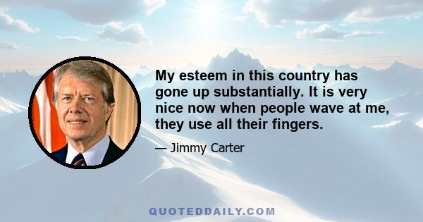 My esteem in this country has gone up substantially. It is very nice now when people wave at me, they use all their fingers.