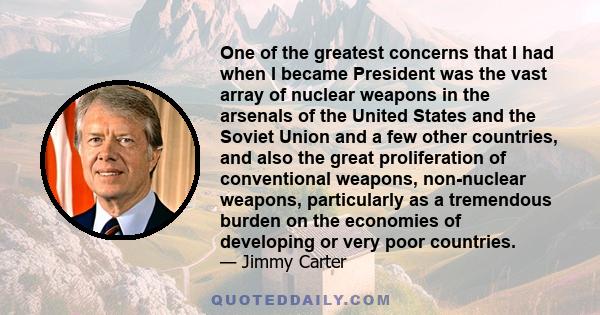 One of the greatest concerns that I had when I became President was the vast array of nuclear weapons in the arsenals of the United States and the Soviet Union and a few other countries, and also the great proliferation