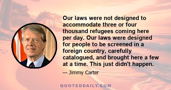 Our laws were not designed to accommodate three or four thousand refugees coming here per day. Our laws were designed for people to be screened in a foreign country, carefully catalogued, and brought here a few at a