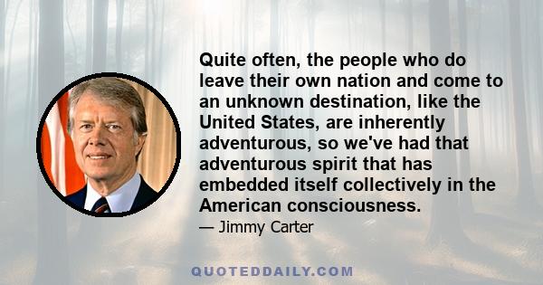 Quite often, the people who do leave their own nation and come to an unknown destination, like the United States, are inherently adventurous, so we've had that adventurous spirit that has embedded itself collectively in