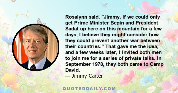 Rosalynn said, Jimmy, if we could only get Prime Minister Begin and President Sadat up here on this mountain for a few days, I believe they might consider how they could prevent another war between their countries. That