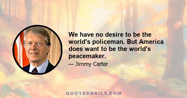 We have no desire to be the world's policeman. But America does want to be the world's peacemaker.
