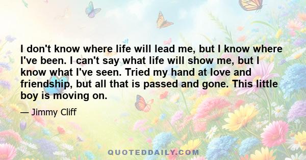 I don't know where life will lead me, but I know where I've been. I can't say what life will show me, but I know what I've seen. Tried my hand at love and friendship, but all that is passed and gone. This little boy is