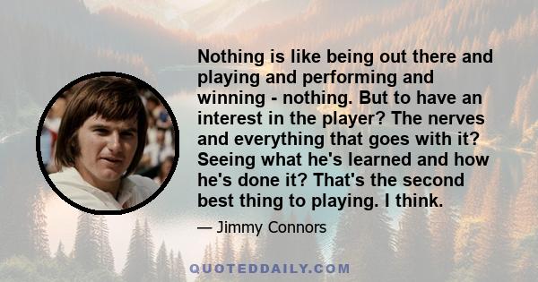 Nothing is like being out there and playing and performing and winning - nothing. But to have an interest in the player? The nerves and everything that goes with it? Seeing what he's learned and how he's done it? That's