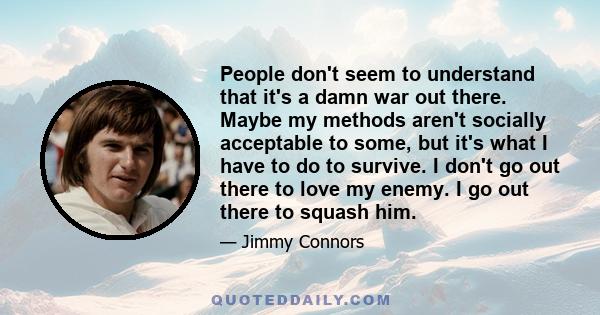 People don't seem to understand that it's a damn war out there. Maybe my methods aren't socially acceptable to some, but it's what I have to do to survive. I don't go out there to love my enemy. I go out there to squash