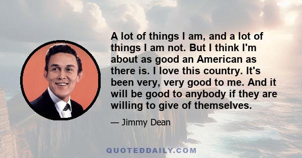 A lot of things I am, and a lot of things I am not. But I think I'm about as good an American as there is. I love this country. It's been very, very good to me. And it will be good to anybody if they are willing to give