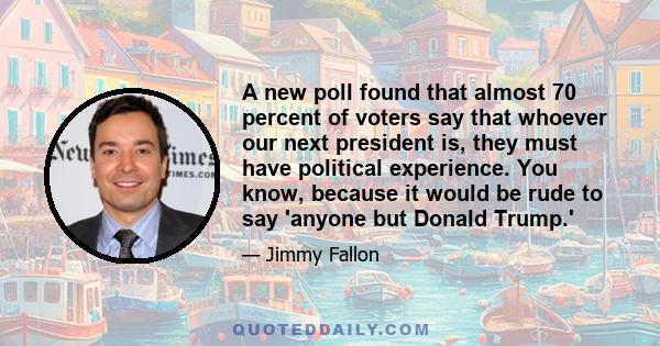 A new poll found that almost 70 percent of voters say that whoever our next president is, they must have political experience. You know, because it would be rude to say 'anyone but Donald Trump.'