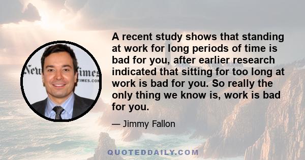 A recent study shows that standing at work for long periods of time is bad for you, after earlier research indicated that sitting for too long at work is bad for you. So really the only thing we know is, work is bad for