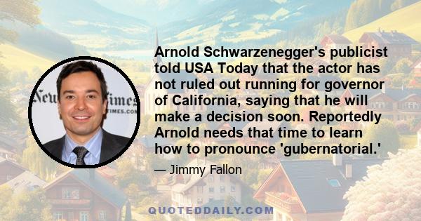 Arnold Schwarzenegger's publicist told USA Today that the actor has not ruled out running for governor of California, saying that he will make a decision soon. Reportedly Arnold needs that time to learn how to pronounce