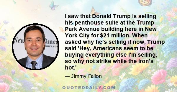 I saw that Donald Trump is selling his penthouse suite at the Trump Park Avenue building here in New York City for $21 million. When asked why he's selling it now, Trump said 'Hey, Americans seem to be buying everything