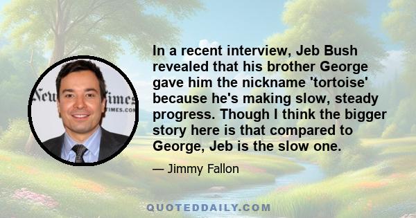 In a recent interview, Jeb Bush revealed that his brother George gave him the nickname 'tortoise' because he's making slow, steady progress. Though I think the bigger story here is that compared to George, Jeb is the