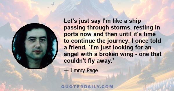 Let's just say I'm like a ship passing through storms, resting in ports now and then until it's time to continue the journey. I once told a friend, `I'm just looking for an angel with a broken wing - one that couldn't