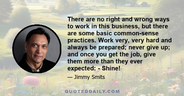 There are no right and wrong ways to work in this business, but there are some basic common-sense practices. Work very, very hard and always be prepared; never give up; and once you get the job, give them more than they
